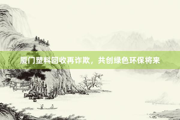 厦门塑料回收再诈欺，共创绿色环保将来